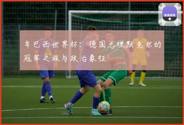 年巴西世界杯：德国总理默克尔的冠军之旅与政治象征