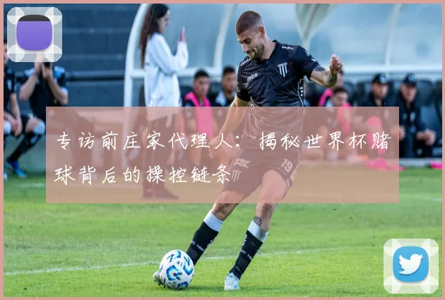 专访前庄家代理人：揭秘世界杯赌球背后的操控链条