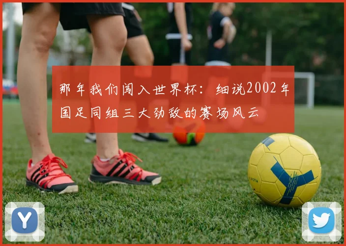 那年我们闯入世界杯：细说2002年国足同组三大劲敌的赛场风云