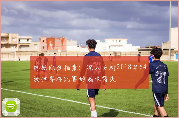终极比分档案：深入分析2018年64场世界杯比赛的战术得失