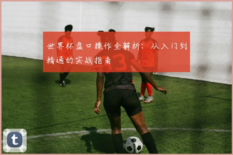 世界杯盘口操作全解析：从入门到精通的实战指南