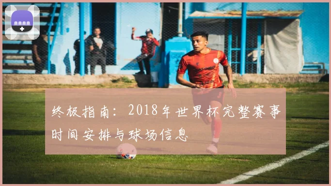 终极指南：2018年世界杯完整赛事时间安排与球场信息