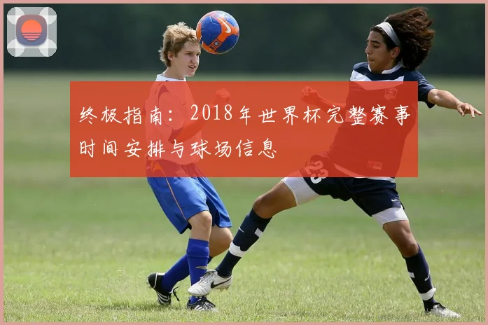 终极指南：2018年世界杯完整赛事时间安排与球场信息